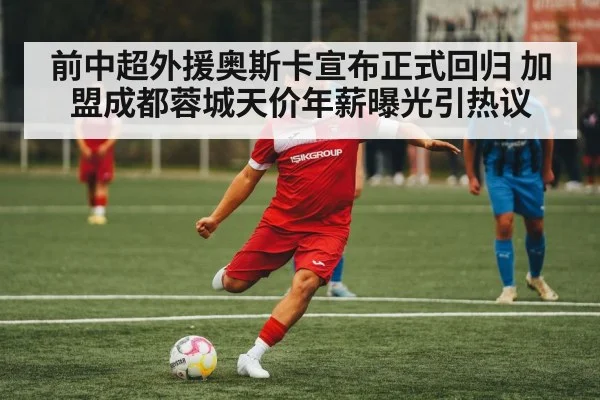 前中超外援奥斯卡宣布正式回归 加盟成都蓉城天价年薪曝光引热议