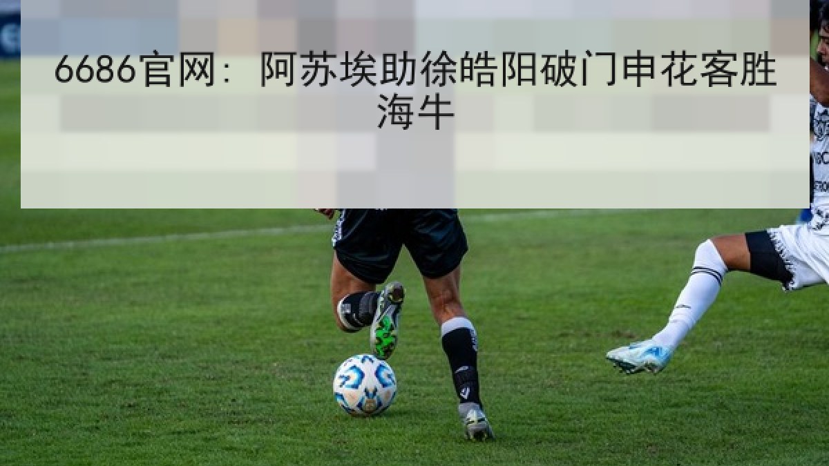 6686官网: 阿苏埃助徐皓阳破门申花客胜海牛 6686官网: 阿苏埃助徐皓阳破门申花客胜海牛